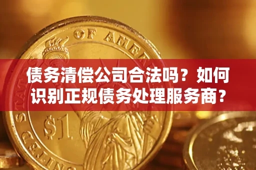 济南债务清偿公司合法吗？如何识别正规债务处理服务商？