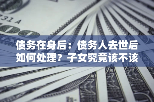 济南债务在身后：债务人去世后如何处理？子女究竟该不该还钱？