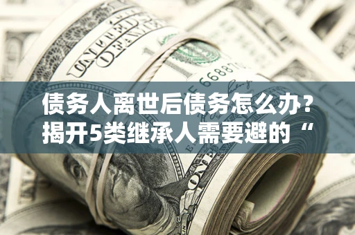 济南债务人离世后债务怎么办？揭开5类继承人需要避的“坑”