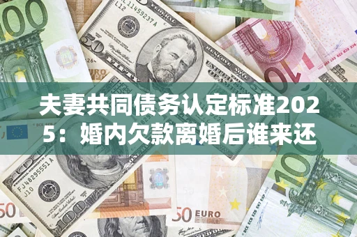 济南夫妻共同债务认定标准2025：婚内欠款离婚后谁来还？