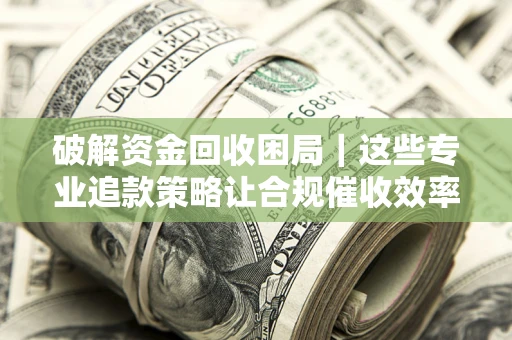济南破解资金回收困局｜这些专业追款策略让合规催收效率翻倍