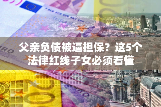 济南父亲负债被逼担保？这5个法律红线子女必须看懂