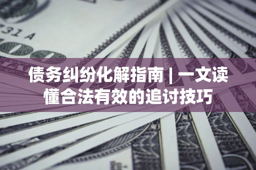 济南债务纠纷化解指南 | 一文读懂合法有效的追讨技巧